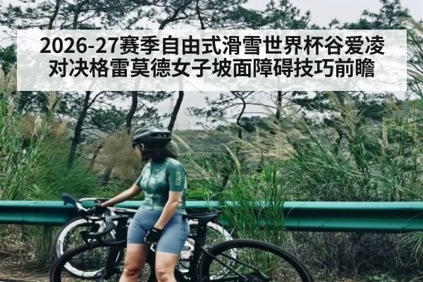 2026-27赛季自由式滑雪世界杯谷爱凌对决格雷莫德女子坡面障碍技巧前瞻