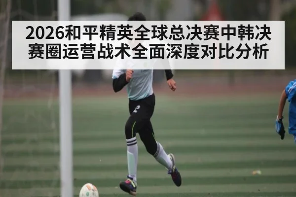 2026和平精英全球总决赛中韩决赛圈运营战术全面深度对比分析